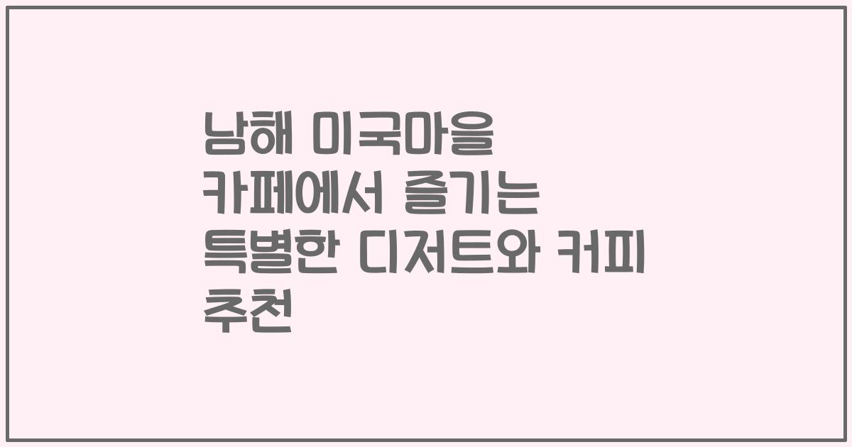 남해 미국마을 카페에서 즐기는 특별한 디저트와 커피 추천